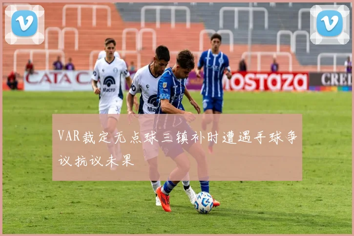 VAR裁定无点球三镇补时遭遇手球争议抗议未果