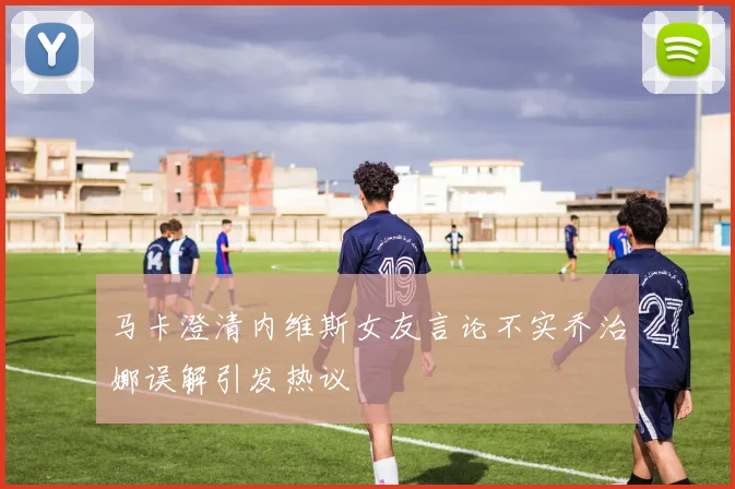 马卡澄清内维斯女友言论不实乔治娜误解引发热议