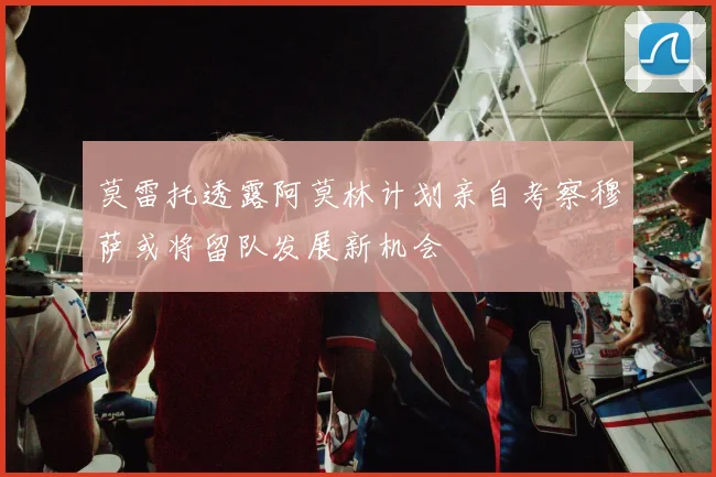 莫雷托透露阿莫林计划亲自考察穆萨或将留队发展新机会