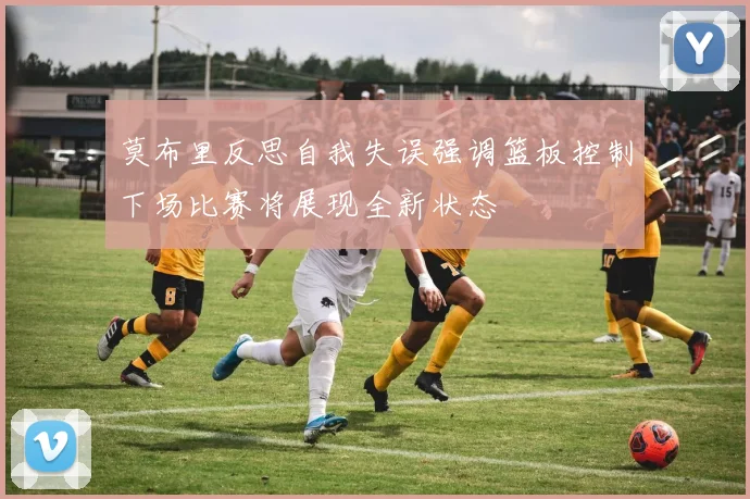 莫布里反思自我失误强调篮板控制下场比赛将展现全新状态