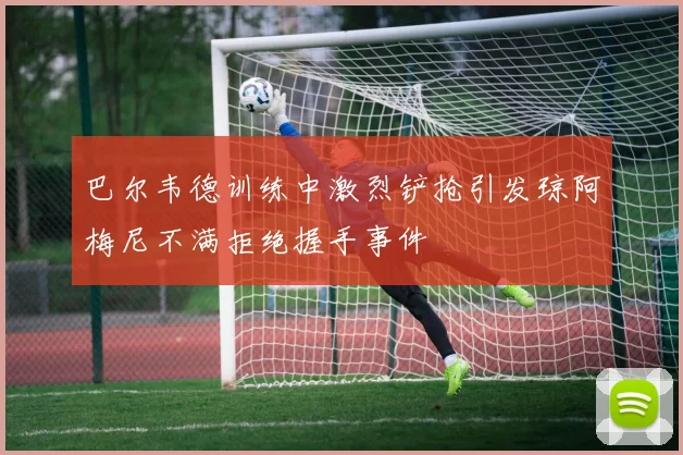 巴尔韦德训练中激烈铲抢引发琼阿梅尼不满拒绝握手事件