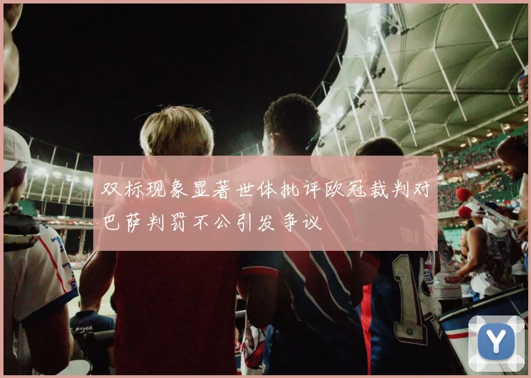 双标现象显著世体批评欧冠裁判对巴萨判罚不公引发争议