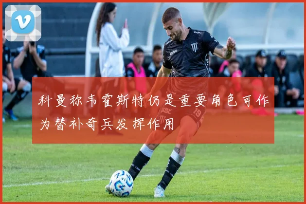 科曼称韦霍斯特仍是重要角色可作为替补奇兵发挥作用