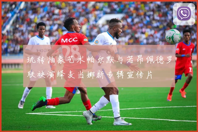 玩转抽象艺术帕尔默与若昂佩德罗联袂演绎麦当娜新专辑宣传片