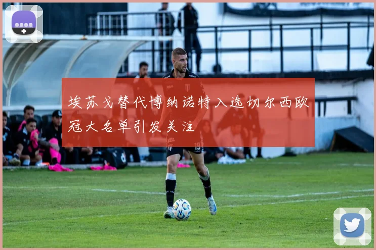 埃苏戈替代博纳诺特入选切尔西欧冠大名单引发关注