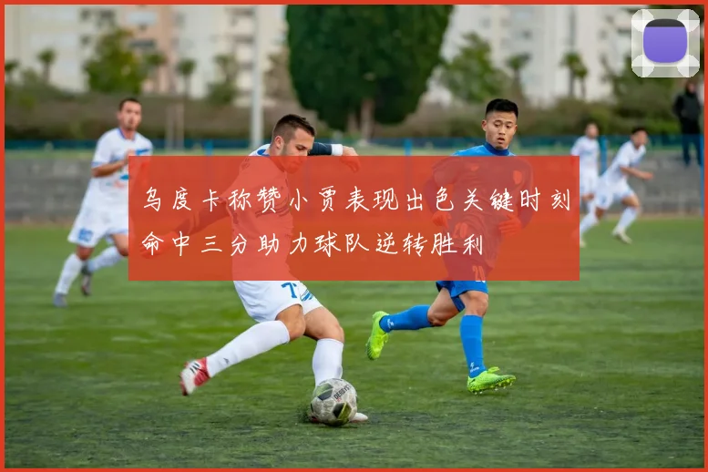乌度卡称赞小贾表现出色关键时刻命中三分助力球队逆转胜利