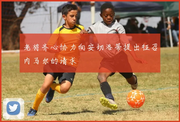 老将齐心协力向安切洛蒂提出征召内马尔的请求