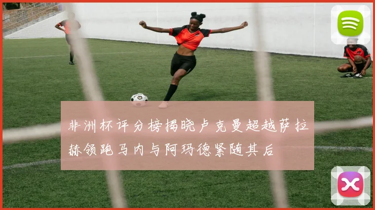 非洲杯评分榜揭晓卢克曼超越萨拉赫领跑马内与阿玛德紧随其后