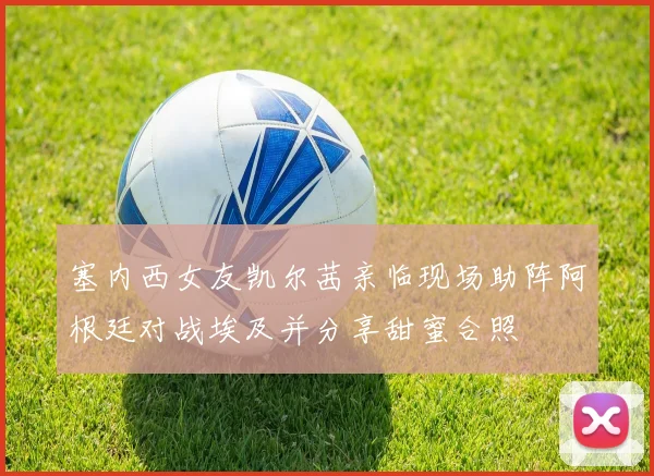 塞内西女友凯尔茜亲临现场助阵阿根廷对战埃及并分享甜蜜合照