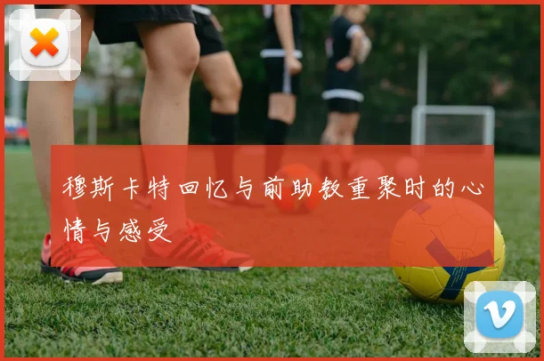 穆斯卡特回忆与前助教重聚时的心情与感受
