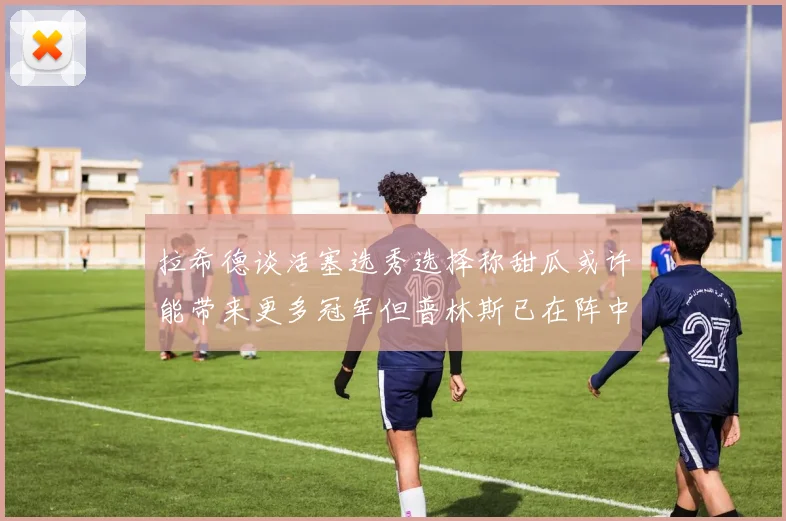 拉希德谈活塞选秀选择称甜瓜或许能带来更多冠军但普林斯已在阵中