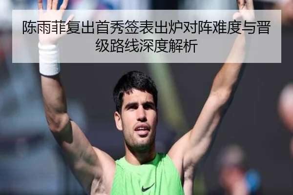 陈雨菲复出首秀签表出炉对阵难度与晋级路线深度解析